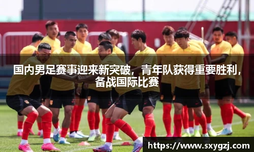 国内男足赛事迎来新突破，青年队获得重要胜利，备战国际比赛