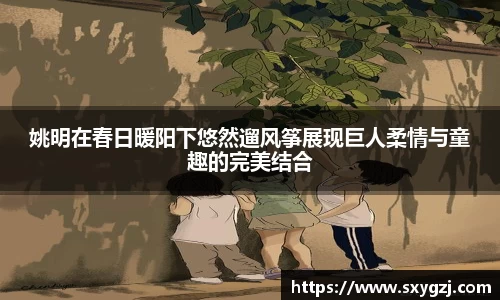 姚明在春日暖阳下悠然遛风筝展现巨人柔情与童趣的完美结合